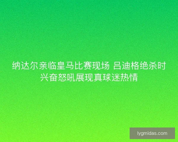 纳达尔亲临皇马比赛现场 吕迪格绝杀时兴奋怒吼展现真球迷热情