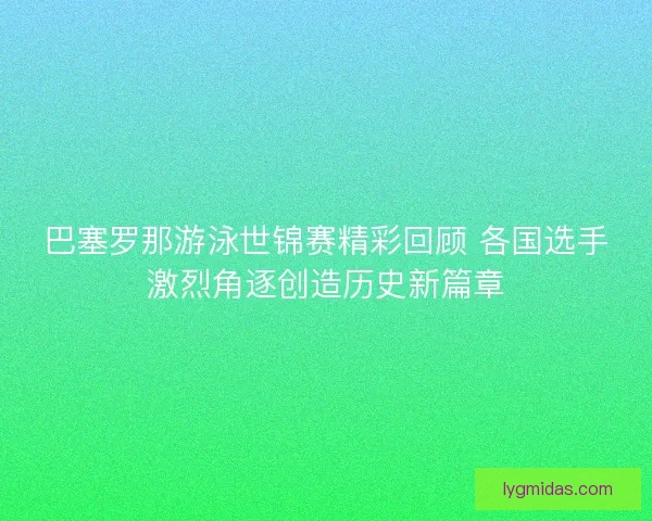 巴塞罗那游泳世锦赛精彩回顾 各国选手激烈角逐创造历史新篇章