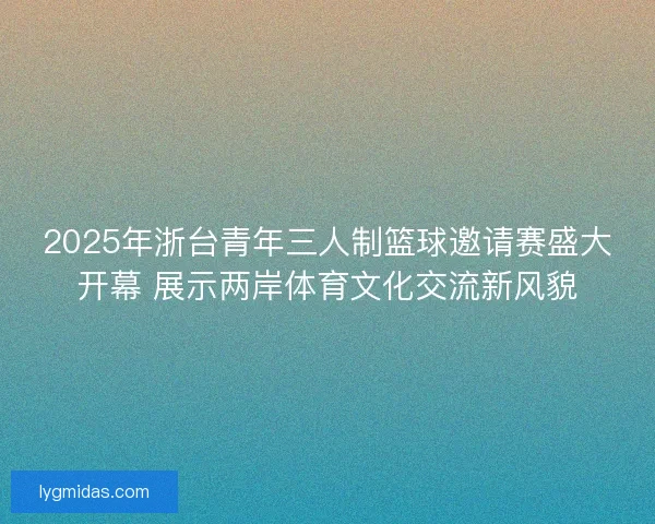 2025年浙台青年三人制篮球邀请赛盛大开幕 展示两岸体育文化交流新风貌