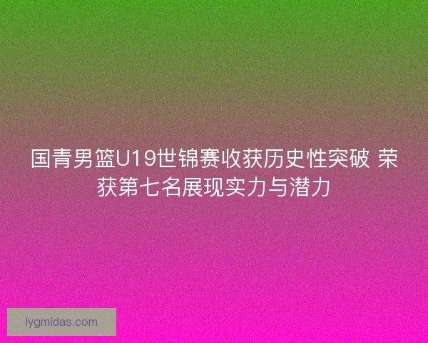 国青男篮U19世锦赛收获历史性突破 荣获第七名展现实力与潜力