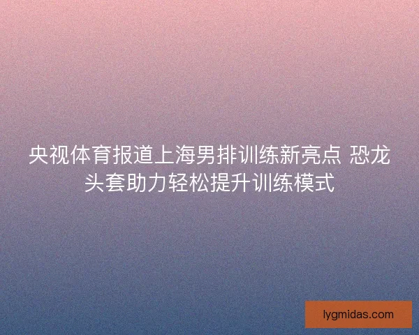 央视体育报道上海男排训练新亮点 恐龙头套助力轻松提升训练模式