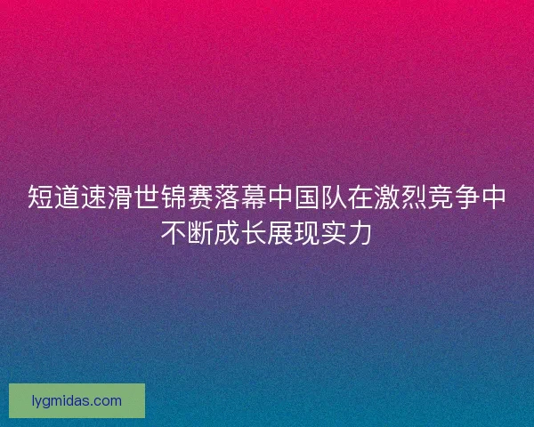 短道速滑世锦赛落幕中国队在激烈竞争中不断成长展现实力