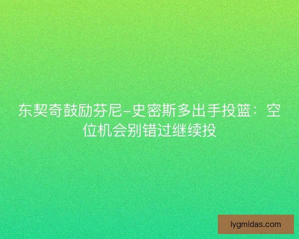 东契奇鼓励芬尼-史密斯多出手投篮：空位机会别错过继续投
