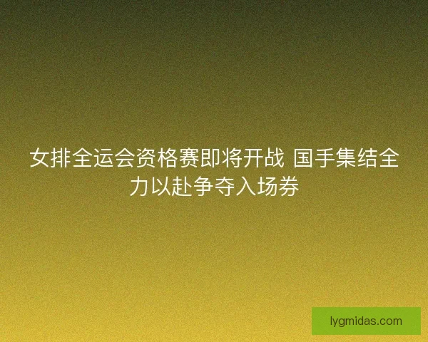 女排全运会资格赛即将开战 国手集结全力以赴争夺入场券