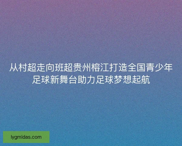 从村超走向班超贵州榕江打造全国青少年足球新舞台助力足球梦想起航