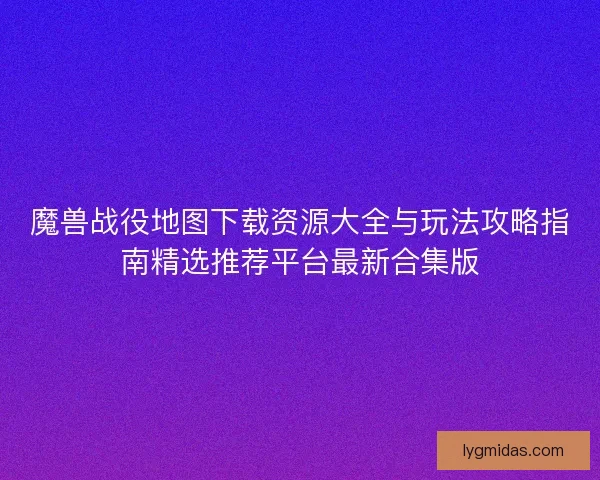 魔兽战役地图下载资源大全与玩法攻略指南精选推荐平台最新合集版