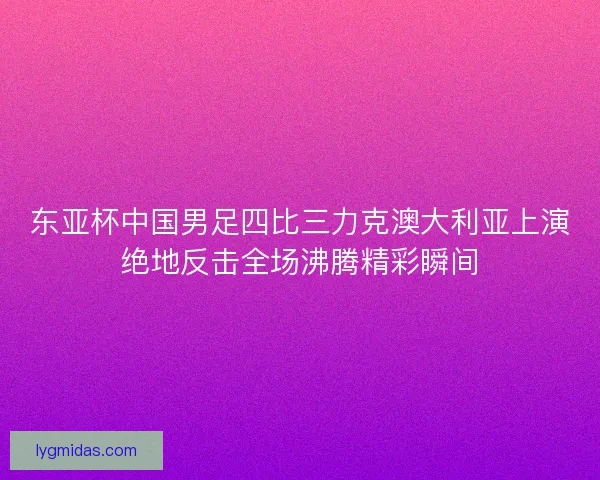 东亚杯中国男足四比三力克澳大利亚上演绝地反击全场沸腾精彩瞬间