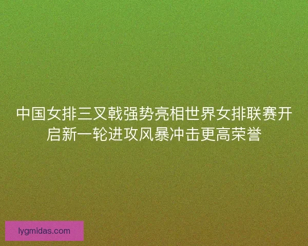 中国女排三叉戟强势亮相世界女排联赛开启新一轮进攻风暴冲击更高荣誉