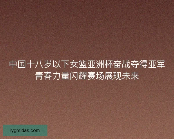 中国十八岁以下女篮亚洲杯奋战夺得亚军青春力量闪耀赛场展现未来