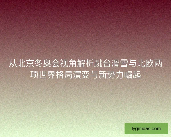 从北京冬奥会视角解析跳台滑雪与北欧两项世界格局演变与新势力崛起